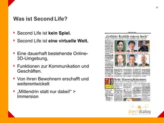 Was ist Second Life? Second Life ist  kein Spiel.  Second Life ist  eine virtuelle Welt. Eine dauerhaft bestehende Online-3D-Umgebung,  Funktionen zur Kommunikation und Geschäften. Von ihren Bewohnern erschafft und weiterentwickelt  „ Mittendrin statt nur dabei!“ > Immersion 