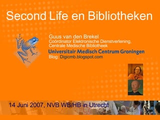 Second Life en Bibliotheken Guus van den Brekel Coördinator Elektronische Dienstverlening,  Centrale Medische Bibliotheek Blog:  Digicmb.blogspot.com 14 Juni 2007, NVB WB/HB in Utrecht 
