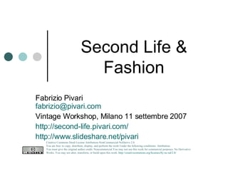 Second Life & Fashion Fabrizio Pivari [email_address] Vintage Workshop, Milano 11 settembre 2007 http://second-life.pivari.com/   http://www.slideshare.net/pivari   Creative Commons Deed License Attribution-NonCommercial-NoDerivs 2.0.  You are free: to copy, distribute, display, and perform the work Under the following conditions: Attribution. You must give the original author credit. Noncommercial.You may not use this work for commercial purposes. No Derivative Works. You may not alter, transform, or build upon this work.  http://creativecommons.org/licenses/by-nc-nd/2.0/   