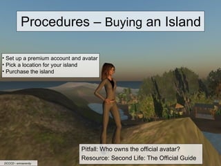 Procedures –  Buying  an Island Pitfall: Who owns the official avatar? Resource: Second Life: The Official Guide Set up a premium account and avatar Pick a location for your island Purchase the island DCCCD - erinserenity 