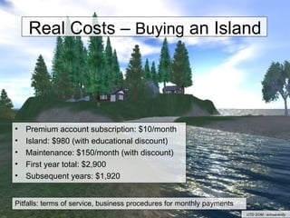 Real Costs –  Buying  an Island Premium account subscription: $10/month Island: $980 (with educational discount) Maintenance: $150/month (with discount) First year total: $2,900 Subsequent years: $1,920 Pitfalls: terms of service, business procedures for monthly payments UTD SOM - erinserenity 