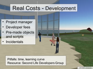 Real Costs -  Development Project manager Developer fees  Pre-made objects and scripts Incidentals Pitfalls: time, learning curve Resource: Second Life Developers Group UTD SOM - erinserenity 