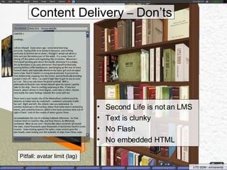 Content Delivery  –  Don’ts Second Life is not an LMS Text is clunky  No Flash No embedded HTML Pitfall: avatar limit (lag) UTD SOM - erinserenity 