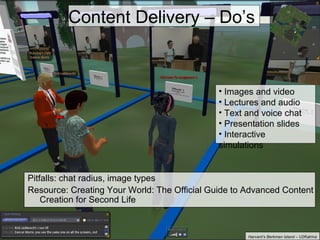 Pitfalls: chat radius, image types Resource: Creating Your World: The Official Guide to Advanced Content Creation for Second Life Content Delivery – Do’s Images and video Lectures and audio Text and voice chat Presentation slides Interactive simulations Harvard’s Berkman Island – U2Katrina 