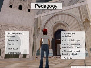 Pedagogy Discovery-based learning: Immersive Social Interactive Collaborative Virtual world activities: Virtual field trips Chat, voice chat, animations, video  Simulations and learning objects Projects Morocco, Casablanca  – U2Katrina 