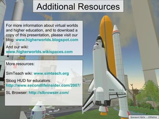 Additional Resources For more information about virtual worlds and higher education, and to download a copy of this presentation, please visit our blog:  www.higherworlds.blogspot.com   And our wiki:  www.higherworlds.wikispaces.com More resources: SimTeach wiki:  www.simteach.org Sloog HUD for educators:  http://www.secondlifeinsider.com/2007/10/30/salamander-sloog-arrives-for-educators/ SL Browser:  http://slbrowser.com/   Spaceport Alpha  – U2Katrina 