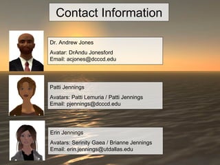 Contact Information Dr. Andrew Jones  Avatar: DrAndu Jonesford Email: acjones@dcccd.edu Patti Jennings  Avatars: Patti Lemuria / Patti Jennings Email: pjennings@dcccd.edu Erin Jennings Avatars: Serinity Gaea / Brianne Jennings Email: erin.jennings@utdallas.edu 