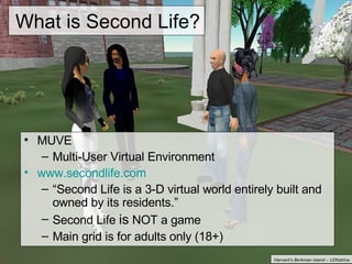 What is Second Life? MUVE Multi-User Virtual Environment www.secondlife.com “ Second Life is a 3-D virtual world entirely built and owned by its residents.” Second Life  is  NOT a game Main grid is for adults only (18+) Harvard’s Berkman Island – U2Katrina 