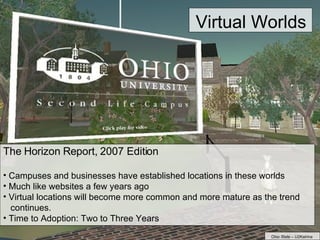 The Horizon Report, 2007 Edition Campuses and businesses have established locations in these worlds Much like websites a few years ago Virtual locations will become more common and more mature as the trend  continues. Time to Adoption: Two to Three Years Virtual Worlds Ohio State – U2Katrina 