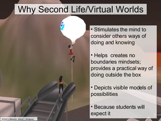Why Second Life/Virtual Worlds Stimulates the mind to consider others ways of doing and knowing Helps  creates no boundaries mindsets; provides a practical way of doing outside the box Depicts visible models of possibilities Because students will expect it NOAA’s Meteora  Island – Sridgway 