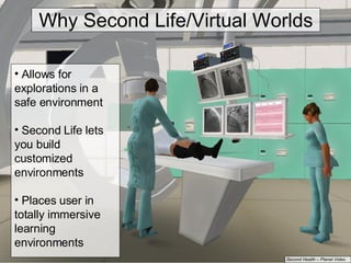 Allows for explorations in a safe environment Second Life lets you build customized environments Places user in totally immersive learning environments Second Health – Planet Video Why Second Life/Virtual Worlds 