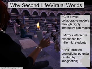 Why Second Life/Virtual Worlds Can devise collaborative models through highly interactive sim-models Mirrors interactive experience for millennial students Has unlimited promotional potential (limited by imagination)   Virginia Tech Candlelight Vigil – U2Katrina Why Second Life/Virtual Worlds 