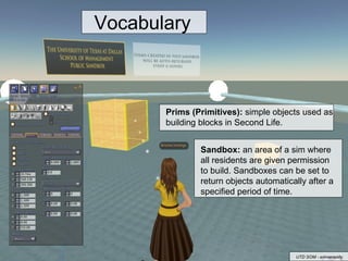 Prims (Primitives):  simple objects used as building blocks in Second Life.  Sandbox:  an area of a sim where all residents are given permission to build. Sandboxes can be set to return objects automatically after a specified period of time. Vocabulary UTD SOM - erinserenity 