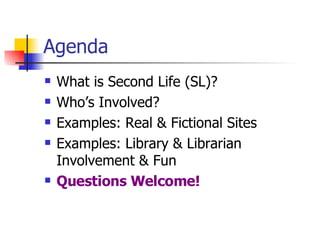 Agenda What is Second Life (SL)? Who’s Involved? Examples: Real & Fictional Sites Examples: Library & Librarian Involvement & Fun Questions Welcome! 