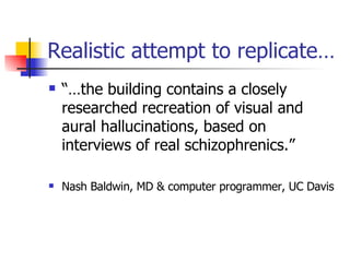 Realistic attempt to replicate… “…the building contains a closely researched recreation of visual and aural hallucinations, based on interviews of real schizophrenics.” Nash Baldwin, MD & computer programmer, UC Davis 