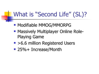What is “Second Life” (SL)? Modifiable MMOG/MMORPG Massively Multiplayer Online Role-Playing Game  >6.6 million Registered Users 25%+ Increase/Month 
