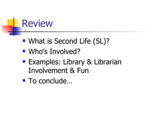 Review What is Second Life (SL)? Who’s Involved? Examples: Library & Librarian Involvement & Fun To conclude… 