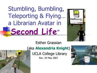 Stumbling, Bumbling, Teleporting & Flying…  a Librarian Avatar in  “ Second Life ” Esther Grassian (aka  Alexandria Knight ) UCLA College Library Rev. 29 May 2007 