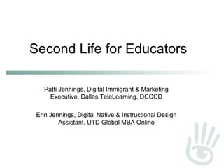 Second Life for Educators Patti Jennings, Digital Immigrant & Marketing Executive, Dallas TeleLearning, DCCCD Erin Jennings, Digital Native & Instructional Design Assistant, UTD Global MBA Online 