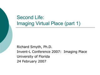 Second Life: Imaging Virtual Place (part 1) Richard Smyth, Ph.D. Invent-L Conference 2007:  Imaging Place University of Florida 24 February 2007 