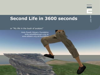 sept 2007
Second Life in 3600 seconds

or “My life in the bush of avatars”
           Andy Powell, Eduserv Foundation
              andy.powell@eduserv.org.uk
            www.eduserv.org.uk/foundation