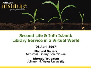 Second Life & Info Island: Library Service in a Virtual World 03 April 2007 Michael Sauers Nebraska Library Commission Rhonda Trueman Johnson & Wales University 