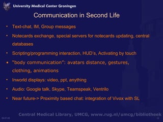 Communication in Second Life Text-chat, IM, Group messages Notecards exchange, special servers for notecards updating, central databases Scripting/programming interaction, HUD’s, Activating by touch “ body communication”: avatars distance, gestures, clothing, animations Inworld displays: video, ppt, anything Audio: Google talk, Skype, Teamspeak, Ventrilo Near future-> Proximity based chat: integration of Vivox with SL 