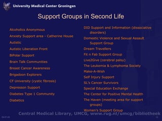 Support Groups in Second Life Alcoholics Anonymous Anxiety Support area - Catherine House Autistic Autistic Liberation Front BiPolar Support Brain Talk Communities Breast Cancer Awareness Brigadoon Explorers CF University (cystic fibrosis) Depresson Support Diabetes Type 1 Community Diabetics DID Support and Information (dissociative disorders) Domestic Violence and Sexual Assault Support Group Dream Travellers Fit n Fab Support Group Live2Give (cerebral palsy) The Leukemia & Lymphoma Society Make-A-Wish Self Injury Support SL’s Cancer Survivors Special Education Exchange The Center for Positive Mental Health The Haven (meeting area for support groups) Women’s Support Group  