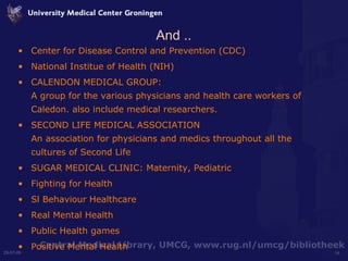 And .. Center for Disease Control and Prevention (CDC)  National Institue of Health (NIH) CALENDON MEDICAL GROUP: A group for the various physicians and health care workers of Caledon. also include medical researchers. SECOND LIFE MEDICAL ASSOCIATION  An association for physicians and medics throughout all the cultures of Second Life SUGAR MEDICAL CLINIC: Maternity, Pediatric Fighting for Health Sl Behaviour Healthcare Real Mental Health Public Health games Positive Mental Health  