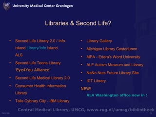 Libraries & Second Life? Second Life Library 2.0 / Info Island  Library/Info  Island ALS Second Life Teens Library ‘ Eye4You Alliance’  Second Life Medical Library 2.0 Consumer Health Information Library Talis Cybrary City - IBM Library Library Gallery Michigan Library Costoriumm MPA - Edera's Word University ALF Autism Museum and Library NaNo Nuts Future Library Site  ICT Library  NEW!  ALA Washington office now in Second Life 