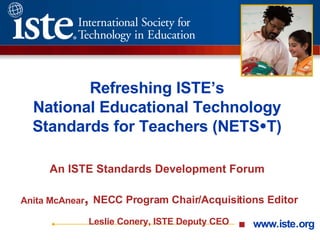 Refreshing ISTE’s National Educational Technology Standards for Teachers (NETS  T) An ISTE Standards Development Forum   Anita McAnear ,  NECC Program Chair/Acquisitions Editor Leslie Conery, ISTE Deputy CEO 