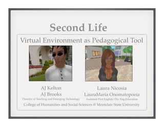 Second Life
Virtual Environment as Pedagogical Tool




             AJ Kelton                              Laura Nicosia
             AJ Brooks                         LauraMaria Onomatopoeia
Director of Teaching and Emerging Technology   Assistant Prof English/Dir. Eng.Education

 College of Humanities and Social Sciences @ Montclair State University
