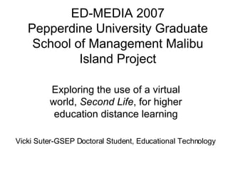 ED-MEDIA 2007 Pepperdine University Graduate School of Management Malibu Island Project Exploring the use of a virtual world,  Second Life , for higher education distance learning Vicki Suter-GSEP Doctoral Student, Educational Technology 