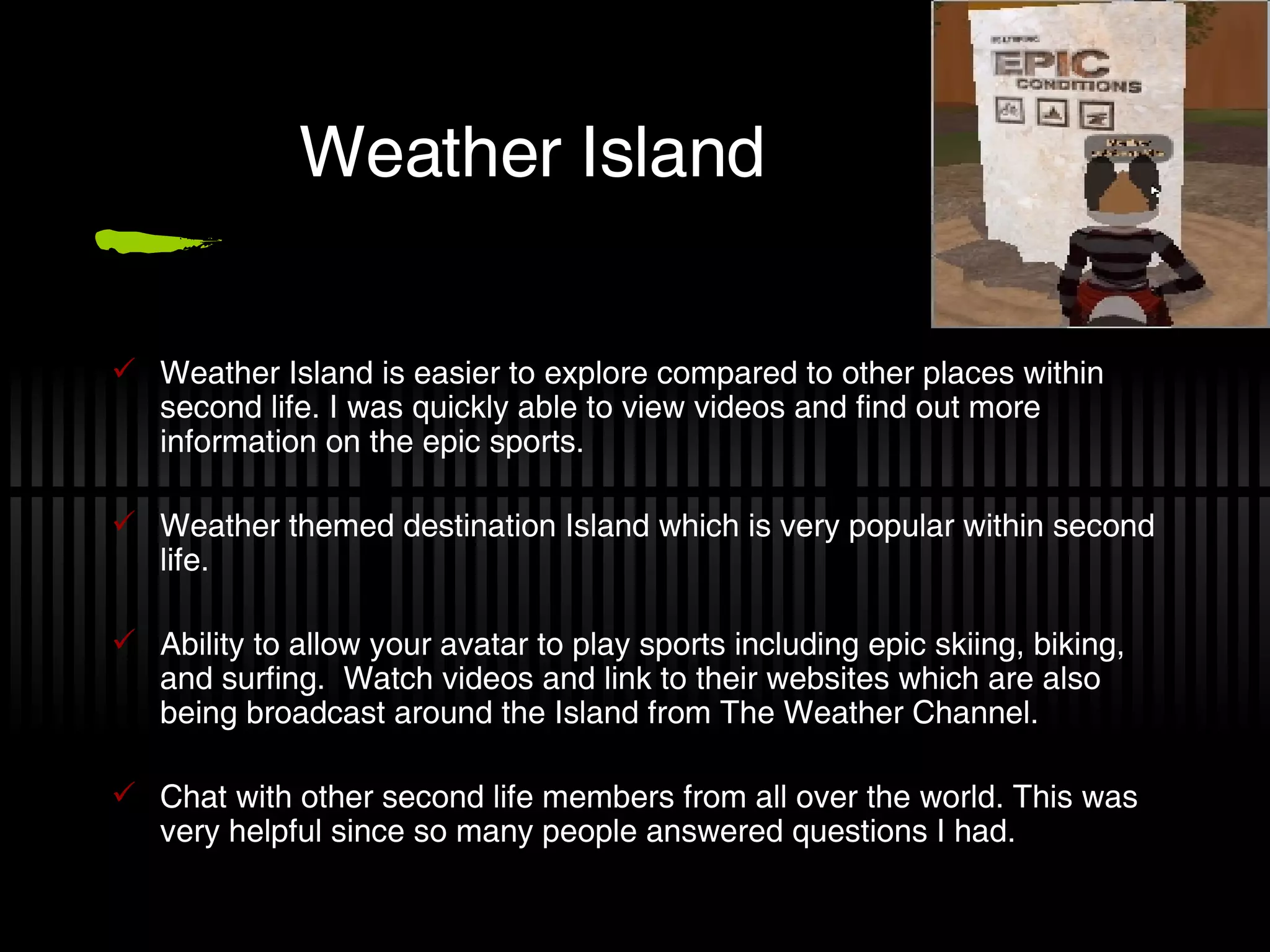 Weather Island Weather Island is easier to explore compared to other places within second life. I was quickly able to view videos and find out more information on the epic sports. Weather themed destination Island which is very popular within second life. Ability to allow your avatar to play sports including epic skiing, biking, and surfing.  Watch videos and link to their websites which are also being broadcast around the Island from The Weather Channel. Chat with other second life members from all over the world. This was very helpful since so many people answered questions I had. 