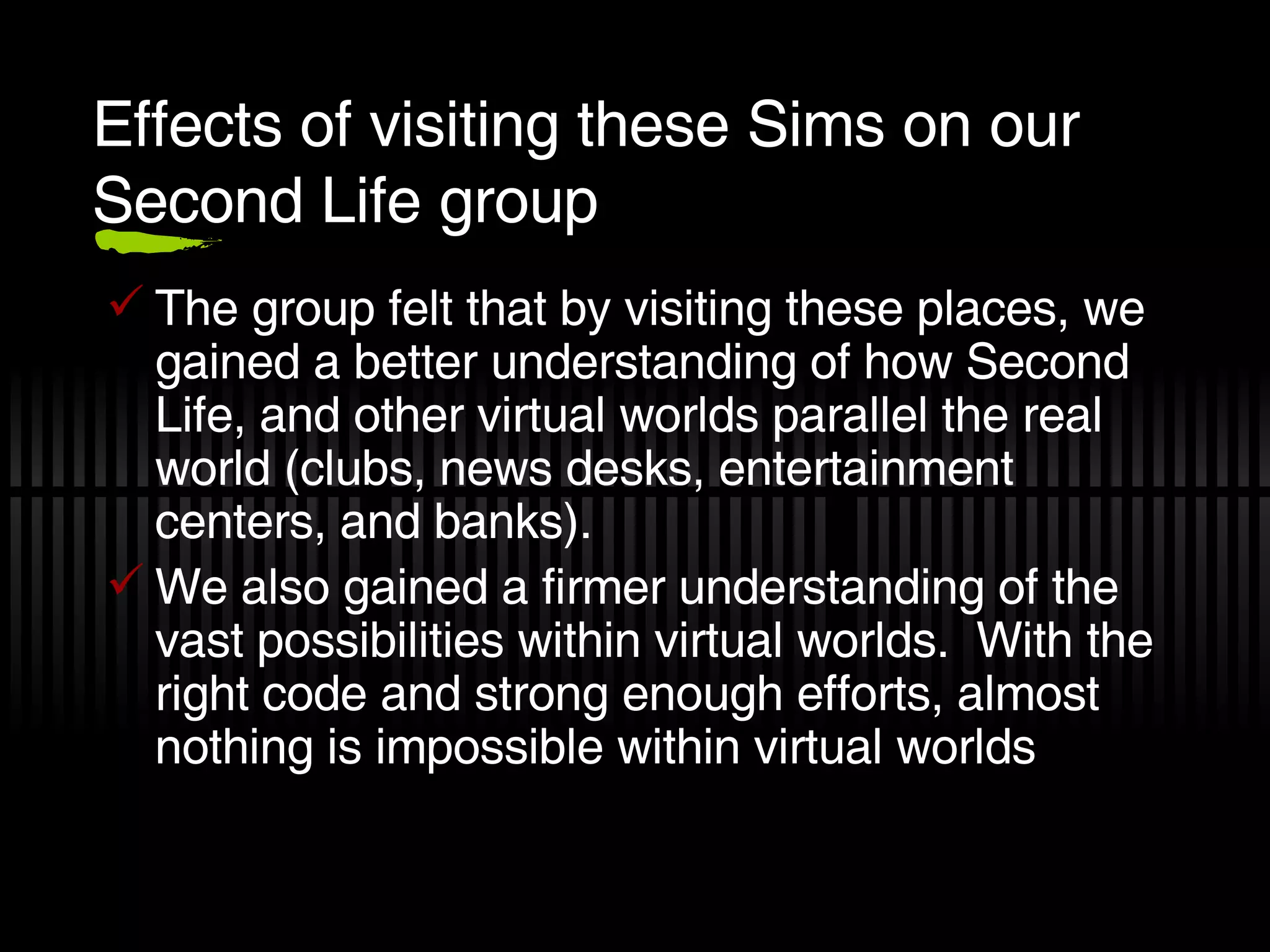 Effects of visiting these Sims on our Second Life group The group felt that by visiting these places, we gained a better understanding of how Second Life, and other virtual worlds parallel the real world (clubs, news desks, entertainment centers, and banks). We also gained a firmer understanding of the vast possibilities within virtual worlds.  With the right code and strong enough efforts, almost nothing is impossible within virtual worlds  
