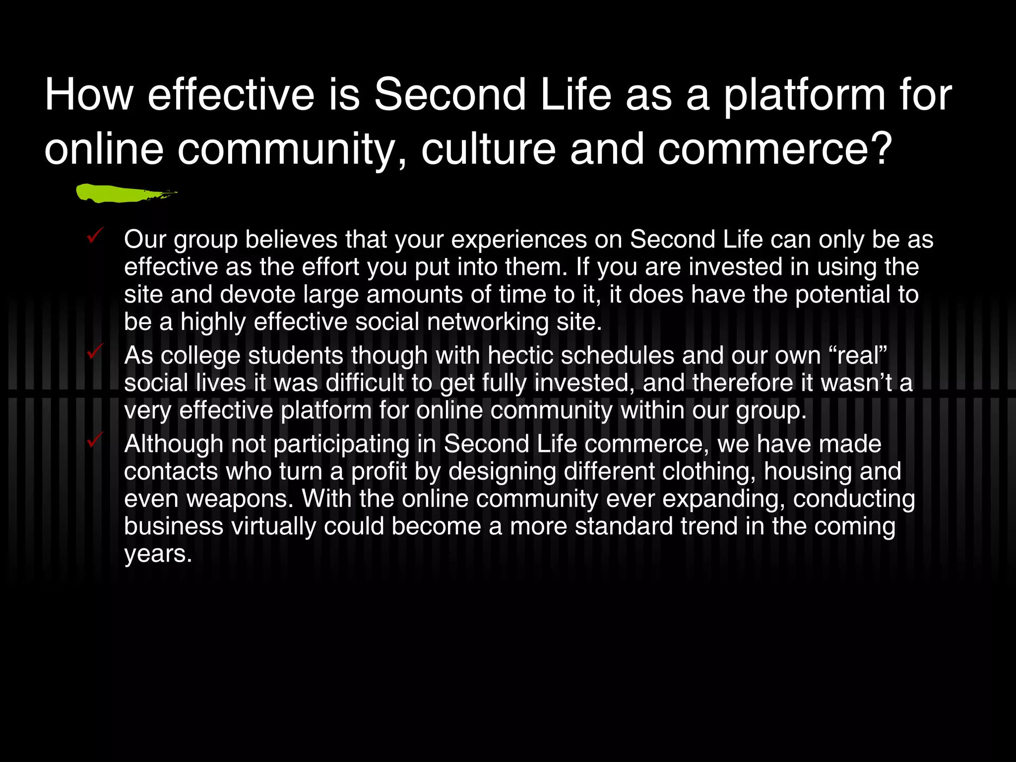 How effective is Second Life as a platform for online community, culture and commerce? Our group believes that your experiences on Second Life can only be as effective as the effort you put into them. If you are invested in using the site and devote large amounts of time to it, it does have the potential to be a highly effective social networking site. As college students though with hectic schedules and our own “real” social lives it was difficult to get fully invested, and therefore it wasn’t a very effective platform for online community within our group. Although not participating in Second Life commerce, we have made contacts who turn a profit by designing different clothing, housing and even weapons. With the online community ever expanding, conducting business virtually could become a more standard trend in the coming years. 