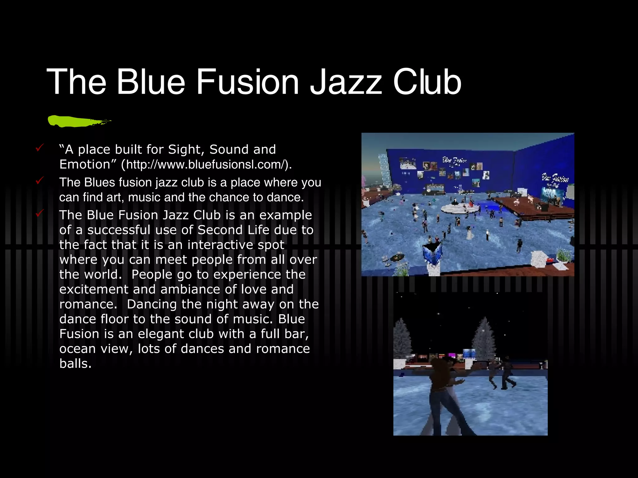 The Blue Fusion Jazz Club “ A place built for Sight, Sound and Emotion” ( http://www.bluefusionsl.com/). The Blues fusion jazz club is a place where you can find art, music and the chance to dance.  The Blue Fusion Jazz Club is an example of a successful use of Second Life due to the fact that it is an interactive spot where you can meet people from all over the world.  People go to experience the excitement and ambiance of love and romance.  Dancing the night away on the dance floor to the sound of music. Blue Fusion is an elegant club with a full bar, ocean view, lots of dances and romance balls.  
