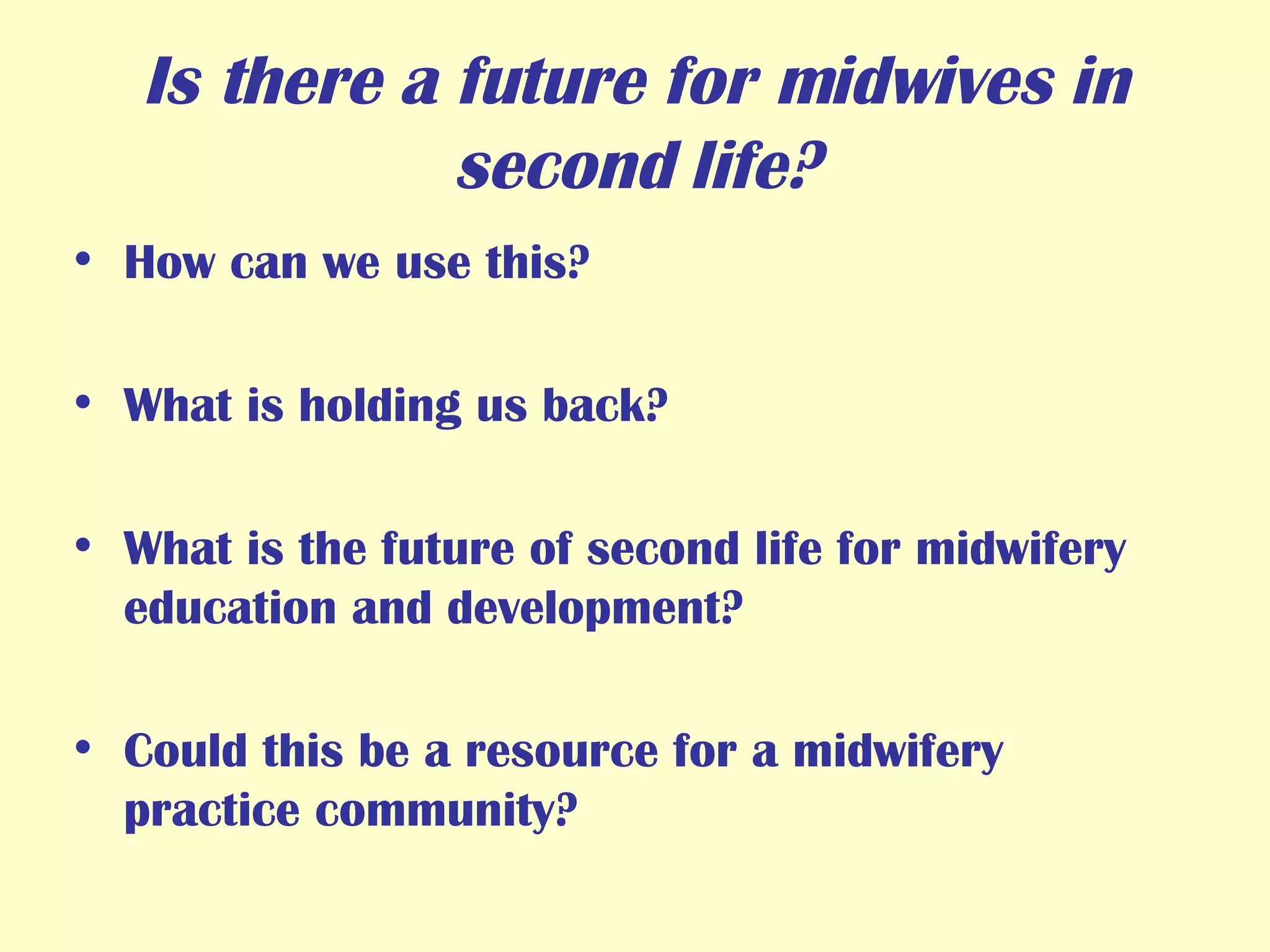 Is there a future for midwives in second life? How can we use this? What is holding us back? What is the future of second life for midwifery education and development? Could this be a resource for a midwifery practice community? 