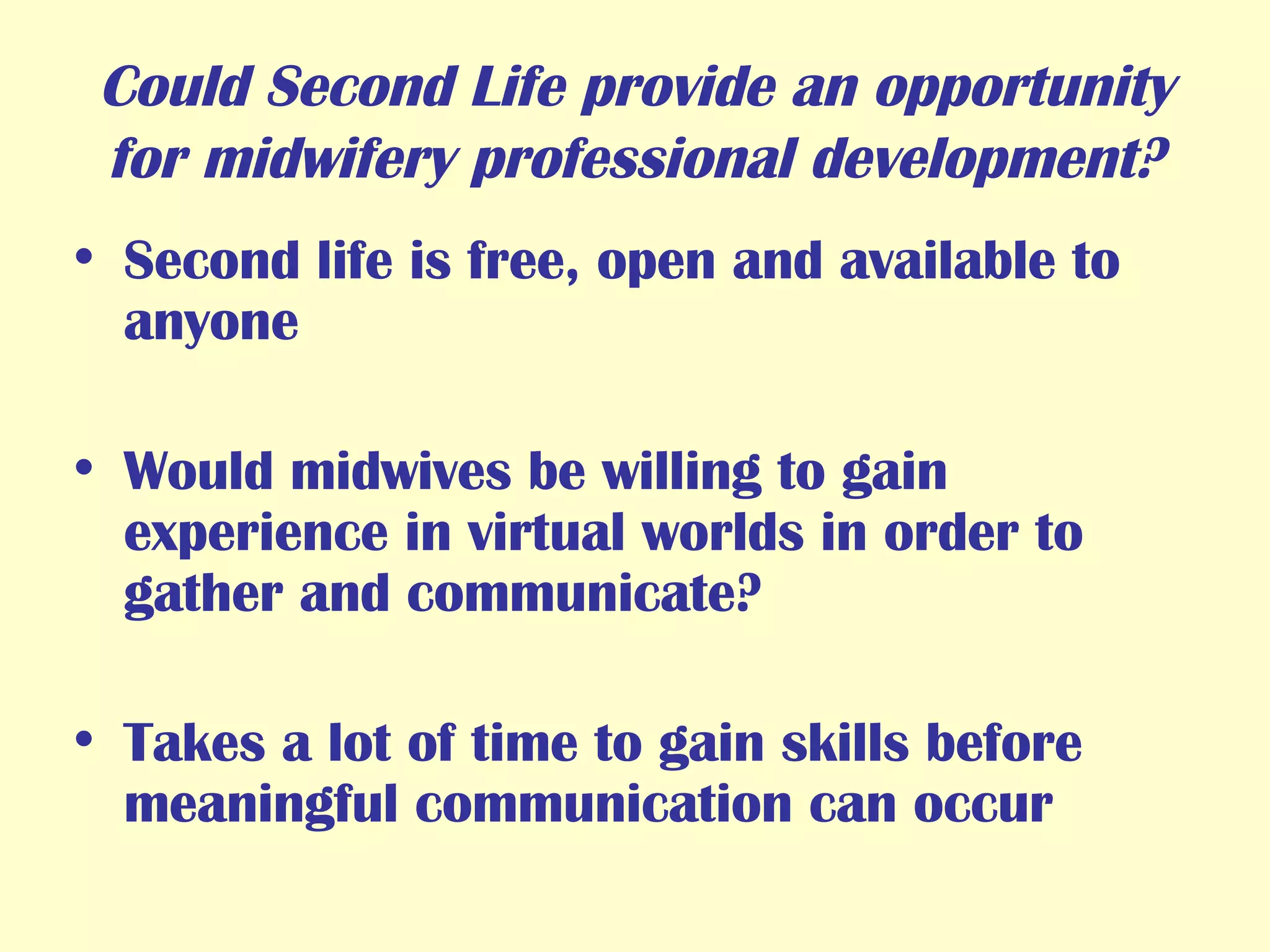 Could Second Life provide an opportunity for midwifery professional development? Second life is free, open and available to anyone Would midwives be willing to gain experience in virtual worlds in order to gather and communicate? Takes a lot of time to gain skills before meaningful communication can occur 