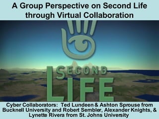 A Group Perspective on Second Life through Virtual Collaboration Cyber Collaborators:  Ted Lundeen & Ashton Sprouse from Bucknell University and Robert Sembler, Alexander Knights, & Lynette Rivera from St. Johns University   