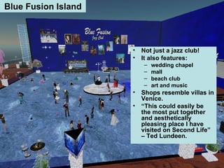 Blue Fusion Island Not just a jazz club! It also features: wedding chapel mall beach club art and music Shops resemble villas in Venice. “ This could easily be the most put together and aesthetically pleasing place I have visited on Second Life” – Ted Lundeen.   