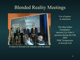 Blended Reality Meetings Use of games  in education The MacArthur Foundation  answers Lyr Lobo’s question during the Fall 2006  NMC Symposium  in Second Life Avatars in Second Life interact with the panel 