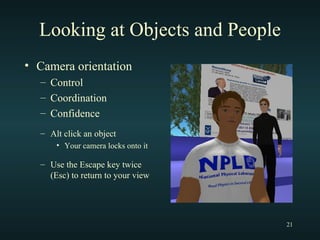 Looking at Objects and People Camera orientation Control Coordination Confidence Alt click an object Your camera locks onto it Use the Escape key twice (Esc) to return to your view 