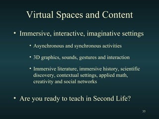 Virtual Spaces and Content Immersive, interactive, imaginative settings Asynchronous and synchronous activities 3D graphics, sounds, gestures and interaction Immersive literature, immersive history, scientific discovery, contextual settings, applied math, creativity and social networks Are you ready to teach in Second Life? 