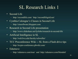 SL Research Links 1 Second Life  http://secondlife.com/  http://secondlifegrid.net/ Cynthia Calongne’s Classes in Second Life http://ctusoftware.blogspot.com Research in Second Life presentation http://www.slideshare.net/lyrlobo/research-in-second-life Artificial Intelligence in SL http://web.bvu.edu/faculty/schweller/ TCC Preconference Wiki -- SL from a Flash drive tips http://tccpre-conference.pbwiki.com/ Edumuve http://edumuve.com/tour/  and  http://edumuve.com/blended/ 