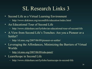 SL Research Links 3 Second Life as a Virtual Learning Environment http://www.dokimos.org/secondlife/education/index.html An Educational Tour of Second Life http://www.slideshare.net/lyrlobo/an-educational-tour-of-second-life A View from Second Life’s Trenches: Are you a Pioneer or a Settler? http://sl.nmc.org/2007/06/09/pioneer-or-settler/ Leveraging the Affordances, Minimizing the Barriers of Virtual Worlds http://sl.nmc.org/2007/06/09/edu-panel/ LearnScope in Second Life http://www.slideshare.net/lyrlobo/learnscope-in-second-life 