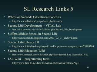 SL Research Links 5 Who’s on Second? Educational Podcasts http://www.rabble.ca/rpn/podcast.php?id=wos Second Life Development -- VITAL Lab http://vital.cs.ohiou.edu/vitalwiki/index.php/Second_Life_Development Suffern Middle School in Second Life http://rampoislands.blogspot.com/2007_02_01_archive.html Second Life Library 2.0 http://www.infoisland.org/drupal/  and http://www.myspace.com/73899784 Second Life Education Wiki http://www.simteach.com/wiki/index.php?title=Second_Life_Education_Wiki LSL Wiki -- programming tools http://www.lslwiki.net/lslwiki/wakka.php?wakka=HomePage 