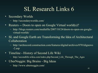SL Research Links 6 Secondary Worlds http://secondaryworlds.com/ Reuters -- Doors to open on Google Virtual world(s)? http://blogs.reuters.com/mediafile/2007/10/24/doors-to-open-on-google-virtual-worlds/ SL and Google Earth are Transforming the Idea of Architectural Collaboration http://archrecord.construction.com/features/digital/archives/0701dignews-2.asp Timeline - History of Second Life Wiki   http://secondlife.wikia.com/index.php/Second_Life_Through_The_Ages UberNoggin: Big Brains - Big Ideas http://www.ubernoggin.com/ 