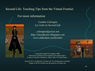 Second Life: Teaching Tips from the Virtual Frontier Cynthia Calongne Lyr Lobo in Second Life [email_address] http://ctusoftware.blogspot.com www.slideshare.net/lyrlobo For more information Copyright Cynthia M. Calongne, 2008. Permission is granted for this material to be shared under a  Creative Commons Attribution - Share Alike 3.0 United States.  Second Life is a trademark of Linden Lab. No infringement is intended. Images of the SL interface are the property of Linden Lab. 