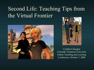Second Life: Teaching Tips from the Virtual Frontier Cynthia Calongne Colorado Technical University Online Teaching and Learning Conference, October 7, 2008 